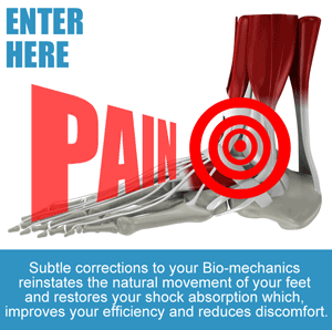 Painful Feet, Enter Here: Subtle corrections to your Bio-mechanics reinstates the natural movement of your feet and restores your shock absorption which, improves your efficiency and reduces discomfort.
